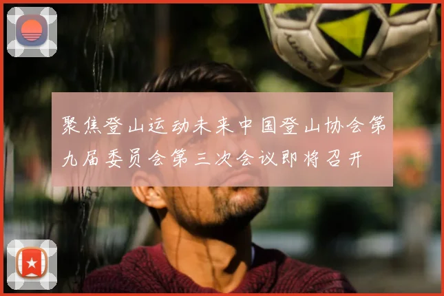 聚焦登山运动未来中国登山协会第九届委员会第三次会议即将召开