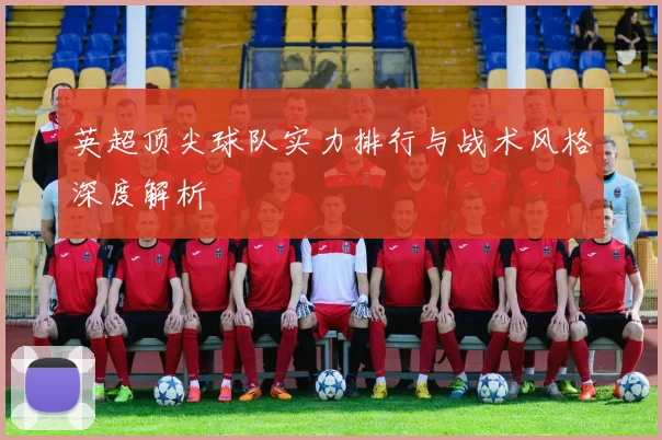 英超顶尖球队实力排行与战术风格深度解析