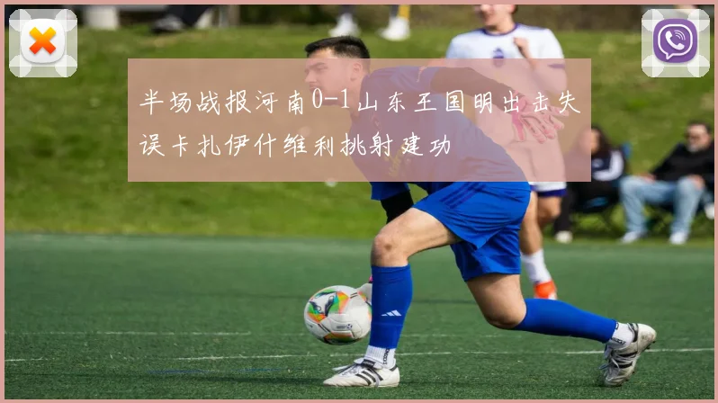 半场战报河南0-1山东王国明出击失误卡扎伊什维利挑射建功