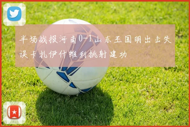 半场战报河南0-1山东王国明出击失误卡扎伊什维利挑射建功